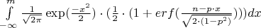 $\int\limits_{- \infty}^m{\frac{1}{{\sqrt{2\pi}}}\exp (\frac{{-{x^2}}}{2})}\cdot (\frac{1}{2}\cdot (1 + erf(\frac{{n - p \cdot x}}{{\sqrt{2 \cdot (1 -{p^2})}}})))dx$ $\int\limits_{- \infty}^m{\frac{1}{{\sqrt{2\pi}}}\exp (\frac{{-{x^2}}}{2})}\cdot (\frac{1}{2}\cdot (1 + erf(\frac{{n - p \cdot x}}{{\sqrt{2 \cdot (1 -{p^2})}}})))dx$