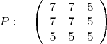 $P:\quad\left( \begin{array}{ccc} 7 & 7 & 5 \\ 
7 & 7 & 5 \\5 & 5 & 5 \end {array} \right)
$