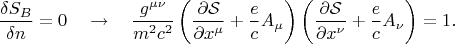 $$
\frac{\delta S_{B}}{\delta n} = 0 \quad \to \quad
\frac{g^{\mu \nu}}{m^2 c^2} \left( \frac{\partial \mathcal S}{\partial x^{\mu}} + \frac{e}{c} A_{\mu} \right)
\left( \frac{\partial \mathcal S}{\partial x^{\nu}} + \frac{e}{c} A_{\nu} \right)
= 1.
$$ $$
\frac{\delta S_{B}}{\delta n} = 0 \quad \to \quad
\frac{g^{\mu \nu}}{m^2 c^2} \left( \frac{\partial \mathcal S}{\partial x^{\mu}} + \frac{e}{c} A_{\mu} \right)
\left( \frac{\partial \mathcal S}{\partial x^{\nu}} + \frac{e}{c} A_{\nu} \right)
= 1.
$$