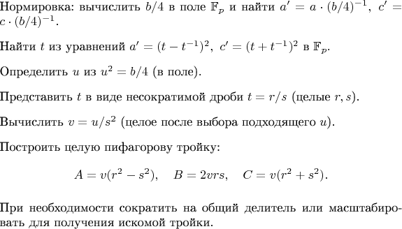 $\begin{enumerate}
\item Нормировка: вычислить $b/4$ в поле $\mathbb{F}_p$ и найти $a' = a\cdot(b/4)^{-1},\ c' = c\cdot(b/4)^{-1}$.
\item Найти $t$ из уравнений $a' = (t-t^{-1})^2,\ c' = (t+t^{-1})^2$ в $\mathbb{F}_p$.
\item Определить $u$ из $u^2 = b/4$ (в поле).
\item Представить $t$ в виде несократимой дроби $t = r/s$ (целые $r,s$).
\item Вычислить $v = u / s^2$ (целое после выбора подходящего $u$).
\item Построить целую пифагорову тройку:
\[
A = v(r^2-s^2),\quad B = 2vrs,\quad C = v(r^2+s^2).
\]
\item При необходимости сократить на общий делитель или масштабировать для получения искомой тройки.
\end{enumerate}
$